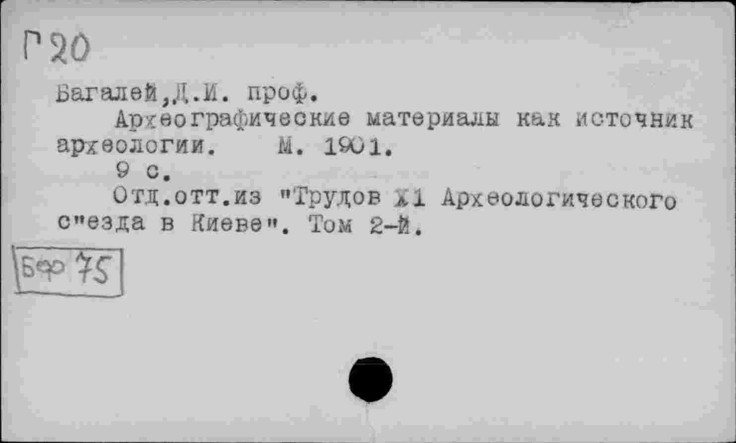 ﻿P 20
Багалей,Д.И. проф.
Археографические материалы как источник археологии. М. 1901.
9 С.
Отд.отт.из "Трудов XI Археологического с"езда в Киеве". Том 2-Й.